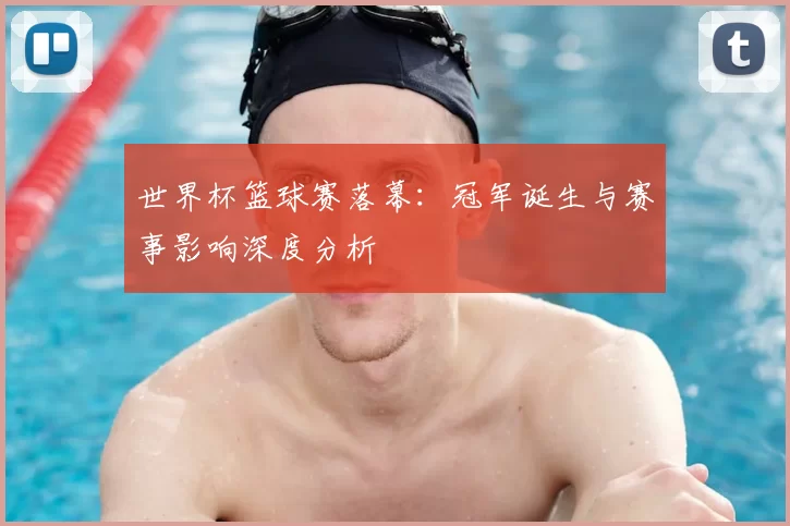 世界杯篮球赛落幕:冠军诞生与赛事影响深度分析