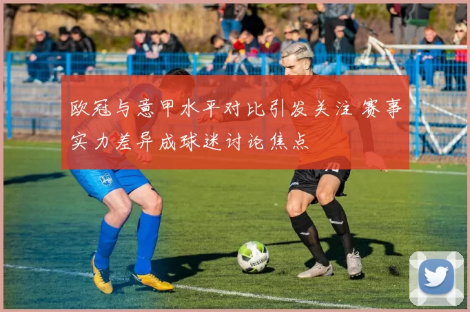 欧冠与意甲水平对比引发关注 赛事实力差异成球迷讨论焦点