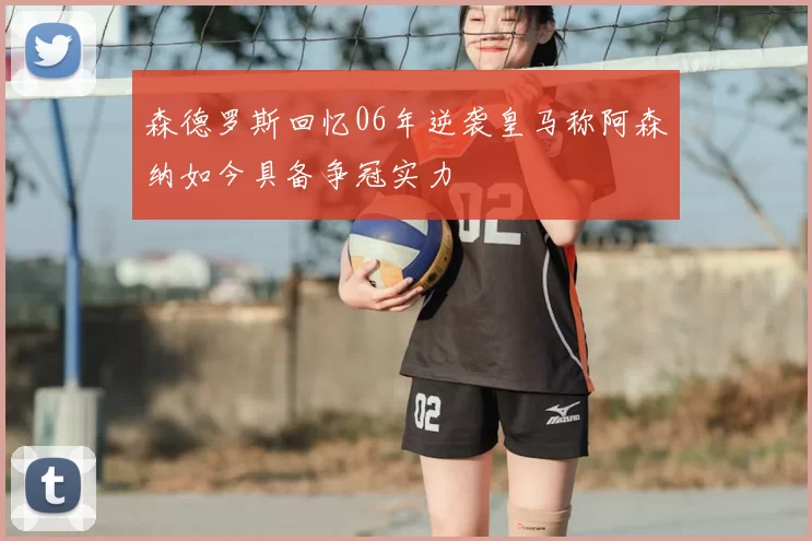 森德罗斯回忆06年逆袭皇马称阿森纳如今具备争冠实力