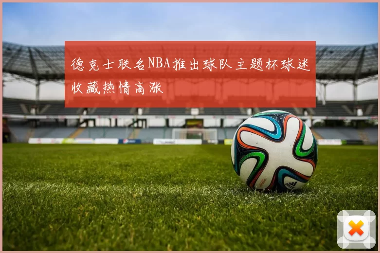 德克士联名NBA推出球队主题杯球迷收藏热情高涨
