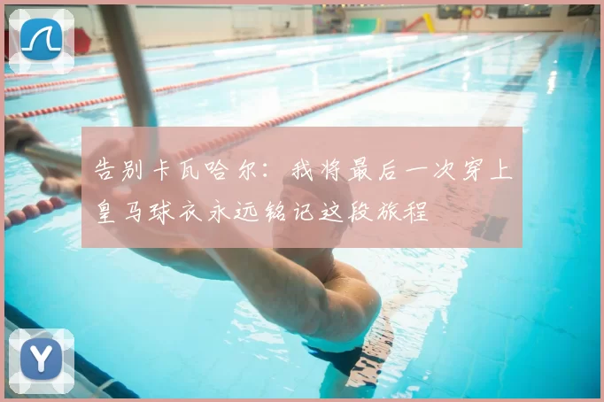 告别卡瓦哈尔：我将最后一次穿上皇马球衣永远铭记这段旅程