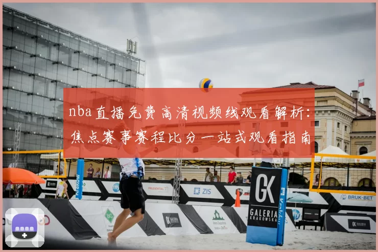 nba直播免费高清视频线观看解析:焦点赛事赛程比分一站式观看指南