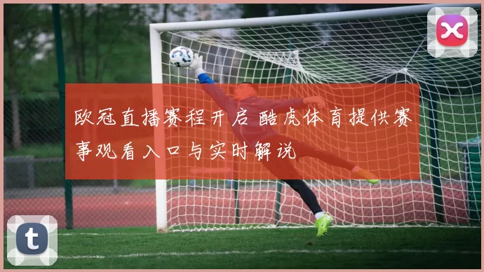 欧冠直播赛程开启 酷虎体育提供赛事观看入口与实时解说