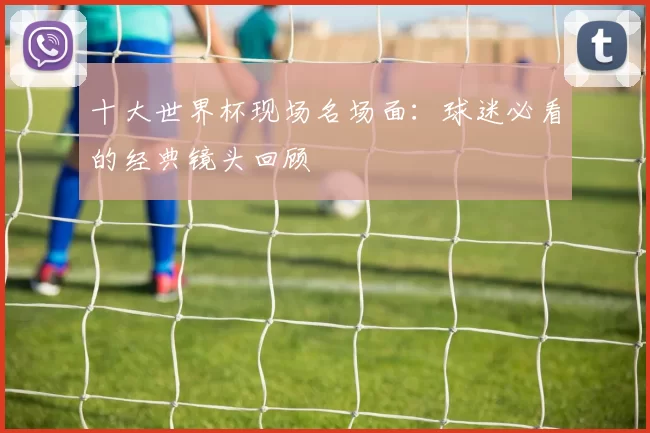 十大世界杯现场名场面：球迷必看的经典镜头回顾