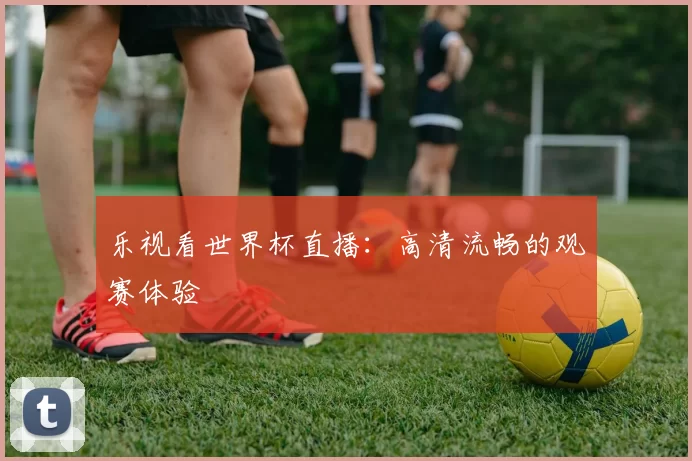 乐视看世界杯直播:高清流畅的观赛体验