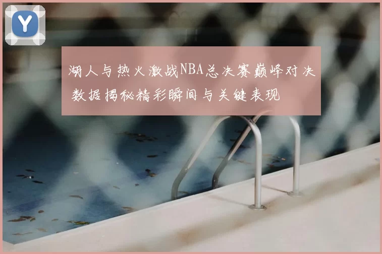 湖人与热火激战NBA总决赛巅峰对决 数据揭秘精彩瞬间与关键表现