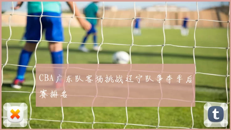 CBA广东队客场挑战辽宁队争夺季后赛排名