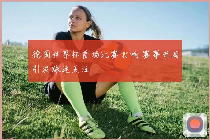 德国世界杯首场比赛打响 赛事开局引发球迷关注