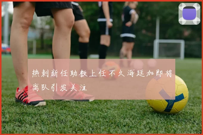热刺新任助教上任不久海廷加即将离队引发关注