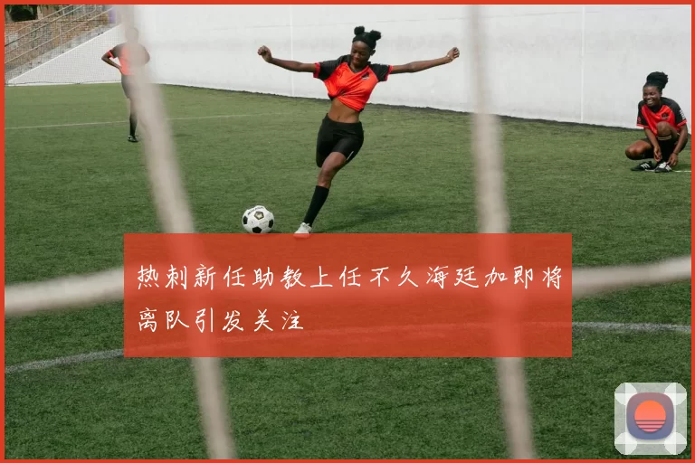 热刺新任助教上任不久海廷加即将离队引发关注