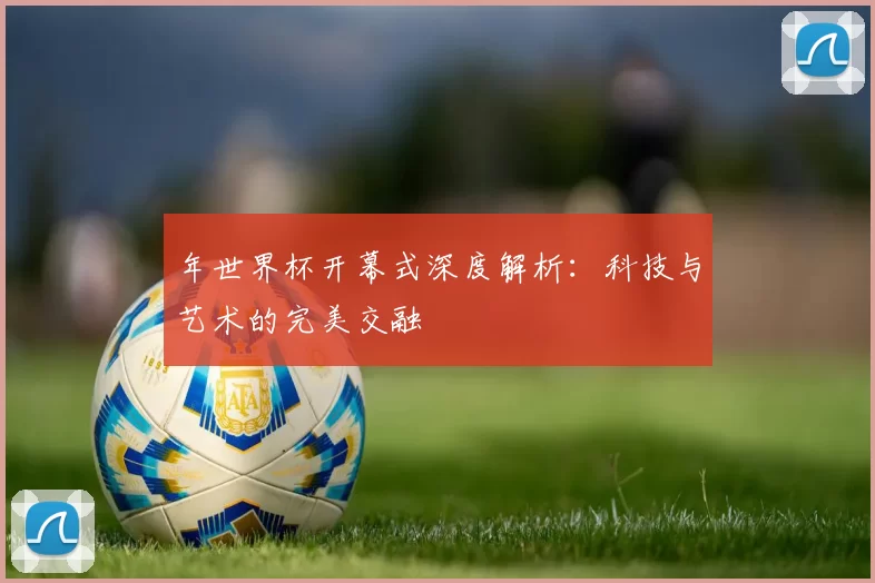 年世界杯开幕式深度解析:科技与艺术的完美交融
