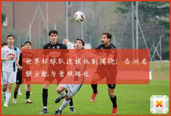 世界杯球队选拔机制揭晓:各洲名额分配与晋级路径