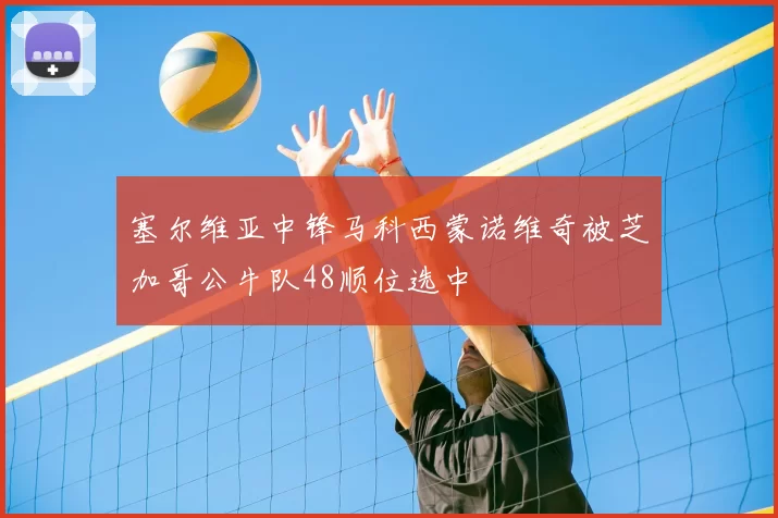 塞尔维亚中锋马科西蒙诺维奇被芝加哥公牛队48顺位选中
