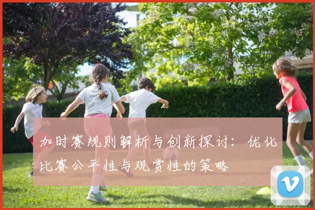 加时赛规则解析与创新探讨:优化比赛公平性与观赏性的策略