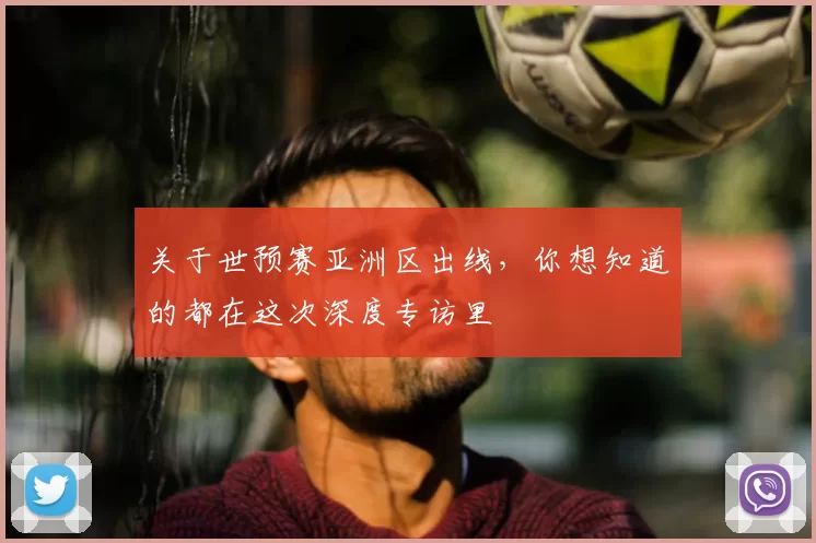 关于世预赛亚洲区出线，你想知道的都在这次深度专访里