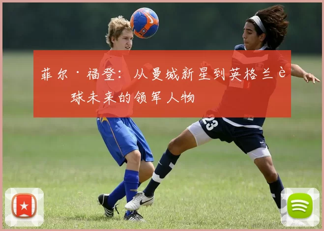 菲尔·福登：从曼城新星到英格兰足球未来的领军人物
