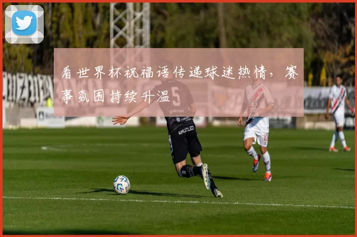 看世界杯祝福语传递球迷热情,赛事氛围持续升温
