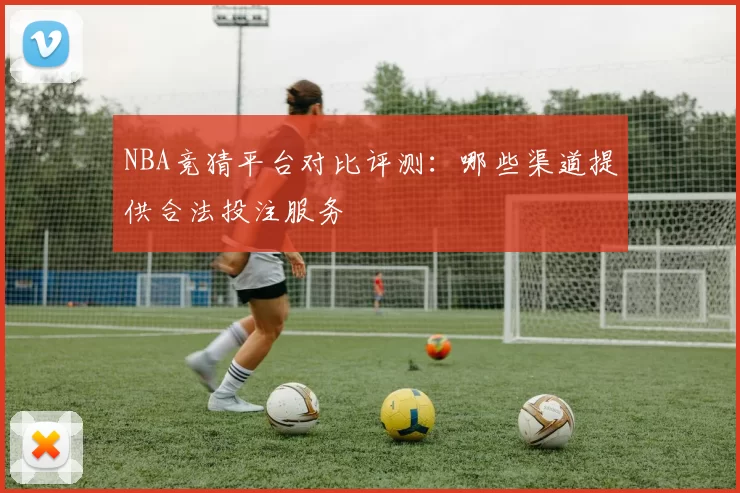 NBA竞猜平台对比评测:哪些渠道提供合法投注服务