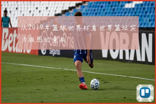 从2019年篮球世界杯看世界篮坛实力版图的重构