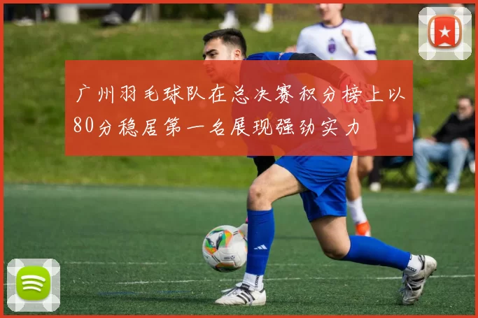 广州羽毛球队在总决赛积分榜上以80分稳居第一名展现强劲实力