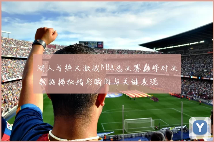 湖人与热火激战NBA总决赛巅峰对决 数据揭秘精彩瞬间与关键表现