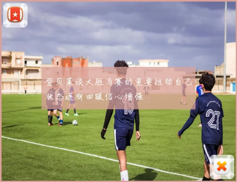 登贝莱谈大胜马赛的重要性称自己状态逐渐回暖信心增强