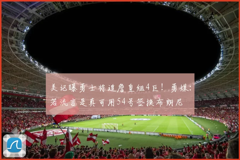 美记曝勇士将追詹皇组4巨!勇媒:若流言是真可用54号签换布朗尼