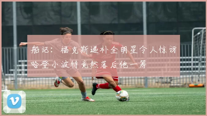 船记:福克斯递补全明星令人惊讶哈登小波特竟然落后他一筹
