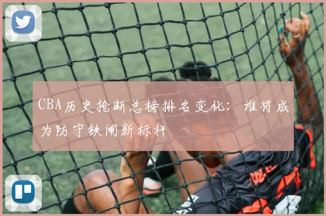 CBA历史抢断总榜排名变化:谁将成为防守铁闸新标杆