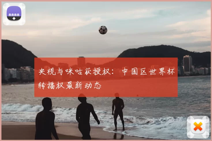 央视与咪咕获授权：中国区世界杯转播权最新动态