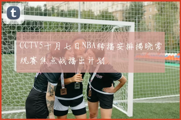 CCTV5十月七日NBA转播安排揭晓常规赛焦点战播出计划