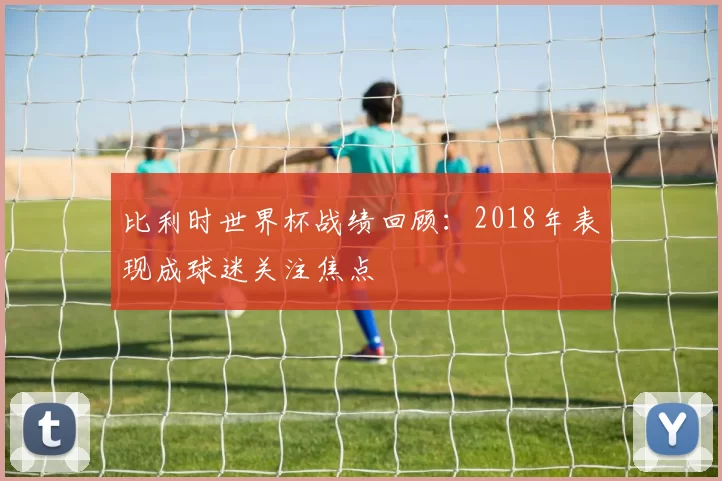比利时世界杯战绩回顾:2018年表现成球迷关注焦点
