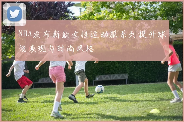 NBA发布新款女性运动服系列提升球场表现与时尚风格