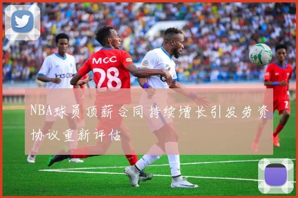 NBA球员顶薪合同持续增长引发劳资协议重新评估