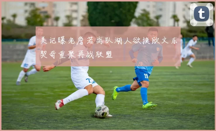 美记曝老詹若离队湖人欲换欧文东契奇重聚再战联盟