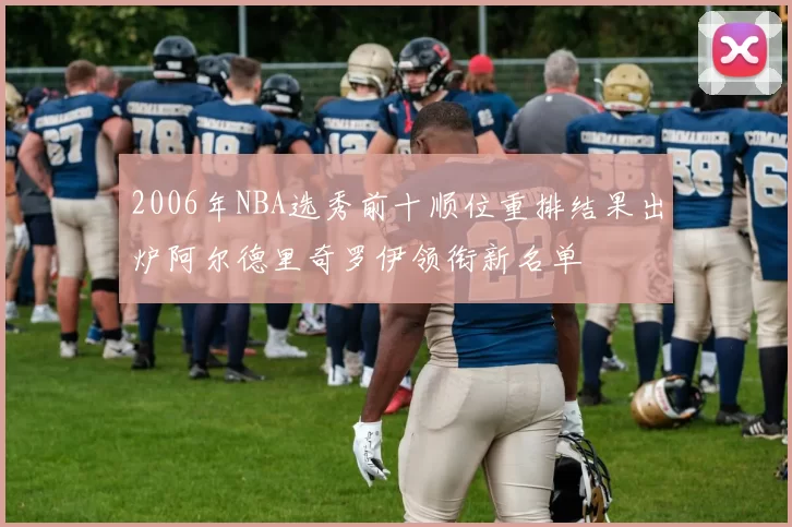 2006年NBA选秀前十顺位重排结果出炉阿尔德里奇罗伊领衔新名单