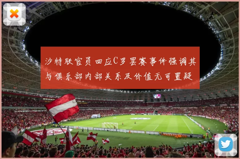 沙特联官员回应C罗罢赛事件强调其与俱乐部内部关系及价值无可置疑