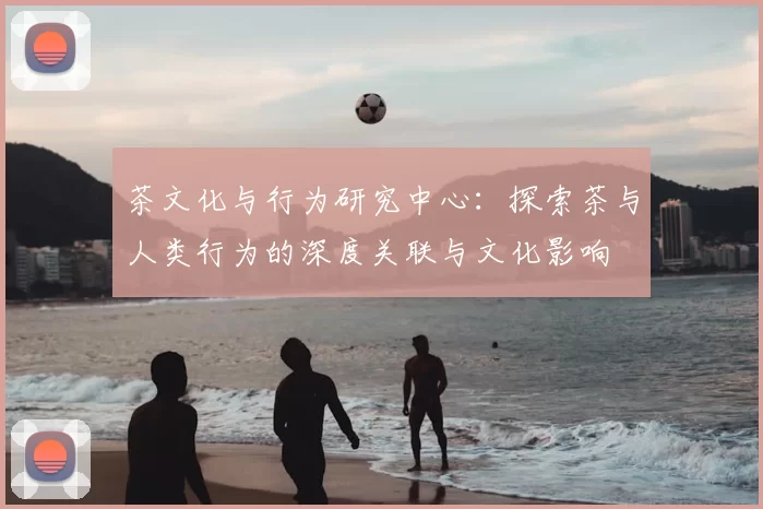 茶文化与行为研究中心:探索茶与人类行为的深度关联与文化影响