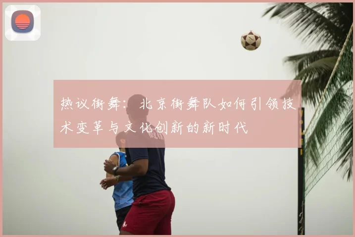 热议街舞:北京街舞队如何引领技术变革与文化创新的新时代