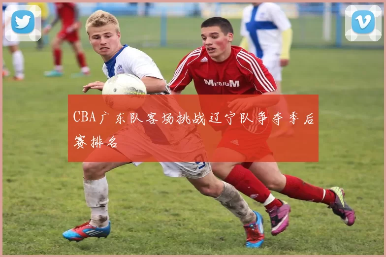CBA广东队客场挑战辽宁队争夺季后赛排名