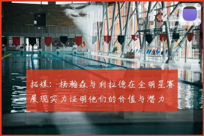 拓媒：杨瀚森与利拉德在全明星赛展现实力证明他们的价值与潜力