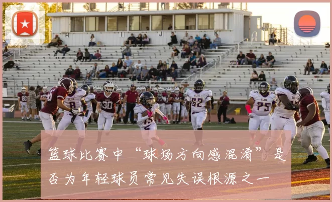 篮球比赛中“球场方向感混淆”是否为年轻球员常见失误根源之一