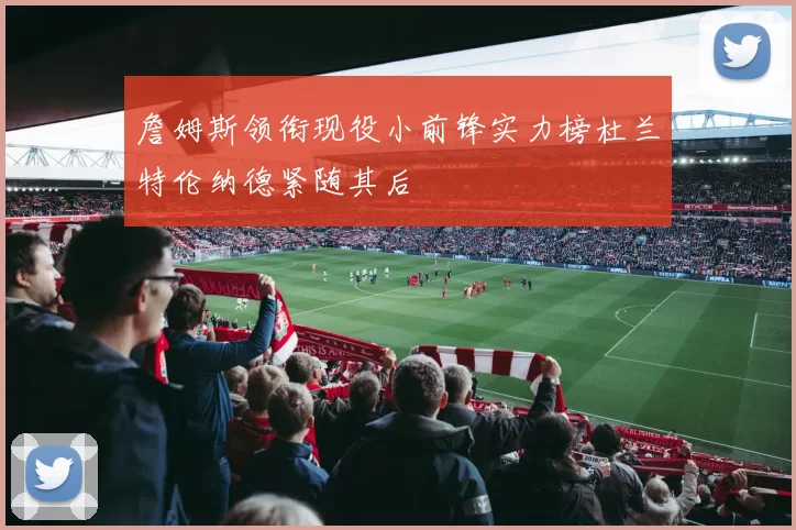詹姆斯领衔现役小前锋实力榜杜兰特伦纳德紧随其后