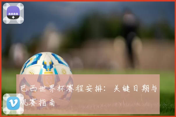 巴西世界杯赛程安排：关键日期与观赛指南