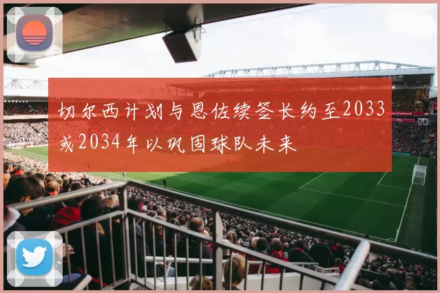 切尔西计划与恩佐续签长约至2033或2034年以巩固球队未来