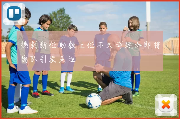 热刺新任助教上任不久海廷加即将离队引发关注