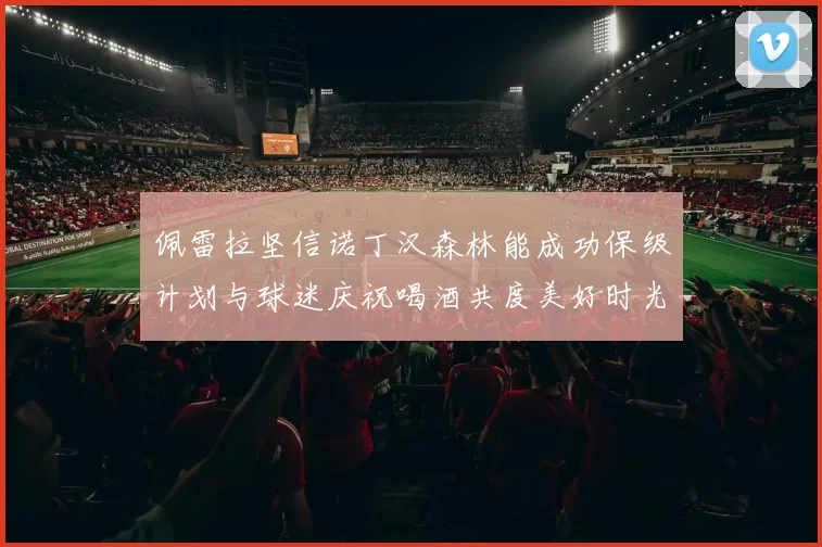 佩雷拉坚信诺丁汉森林能成功保级计划与球迷庆祝喝酒共度美好时光