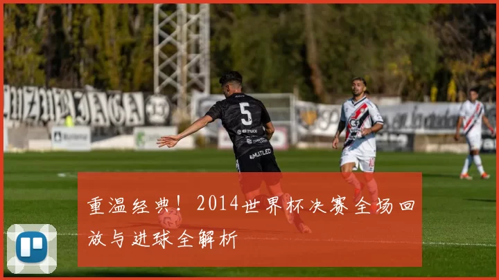 重温经典！2014世界杯决赛全场回放与进球全解析