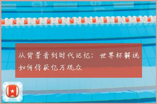 从背景音到时代记忆：世界杯解说如何俘获亿万观众