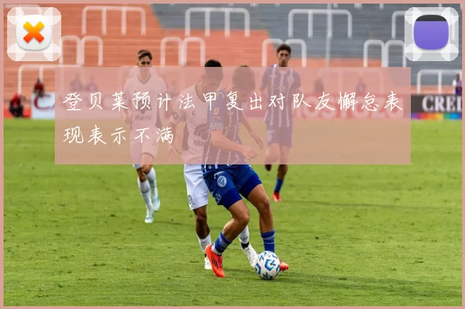 登贝莱预计法甲复出对队友懈怠表现表示不满